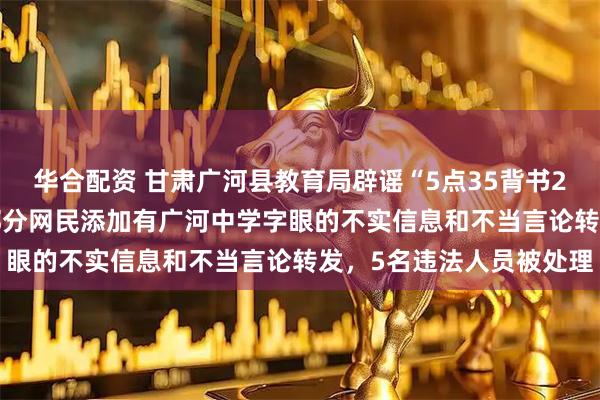 华合配资 甘肃广河县教育局辟谣“5点35背书23点20放学作息表”：部分网民添加有广河中学字眼的不实信息和不当言论转发，5名违法人员被处理