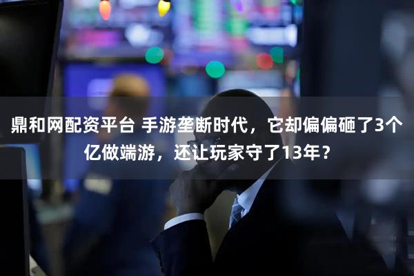 鼎和网配资平台 手游垄断时代，它却偏偏砸了3个亿做端游，还让玩家守了13年？