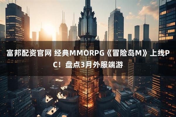 富邦配资官网 经典MMORPG《冒险岛M》上线PC!盘点3月外服端游