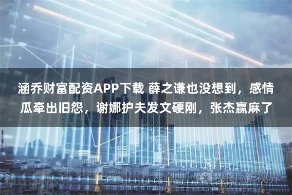 涵乔财富配资APP下载 薛之谦也没想到，感情瓜牵出旧怨，谢娜护夫发文硬刚，张杰赢麻了