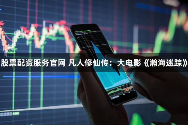 股票配资服务官网 凡人修仙传：大电影《瀚海迷踪》