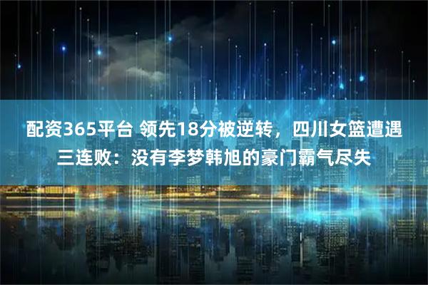 配资365平台 领先18分被逆转，四川女篮遭遇三连败：没有李梦韩旭的豪门霸气尽失