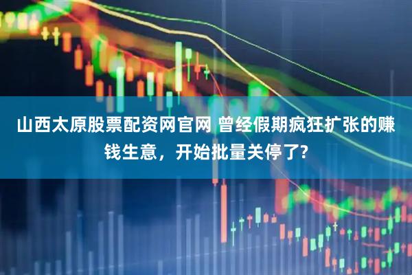山西太原股票配资网官网 曾经假期疯狂扩张的赚钱生意，开始批量关停了?